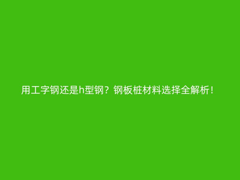 用工字鋼還是h型鋼？鋼板樁材料選擇全解析！