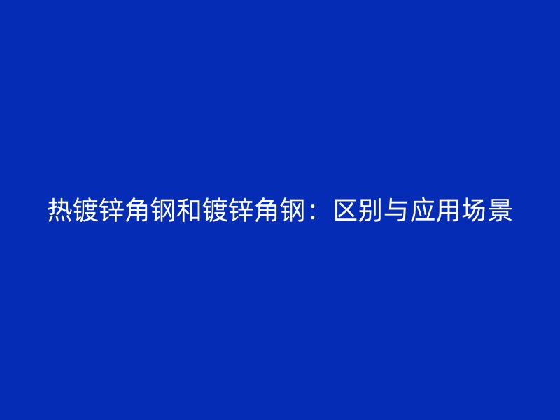 熱鍍鋅角鋼和鍍鋅角鋼：區(qū)別與應(yīng)用場(chǎng)景