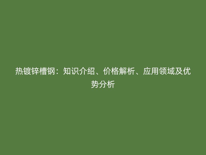 熱鍍鋅槽鋼：知識介紹、價格解析、應(yīng)用領(lǐng)域及優(yōu)勢分析