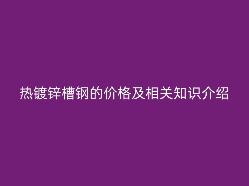 熱鍍鋅槽鋼的價(jià)格及相關(guān)知識(shí)介紹