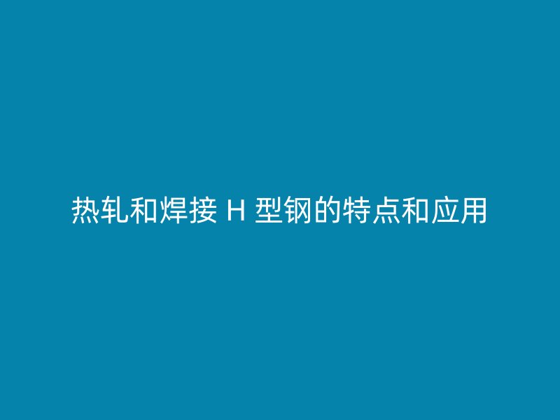 熱軋和焊接 H 型鋼的特點(diǎn)和應(yīng)用