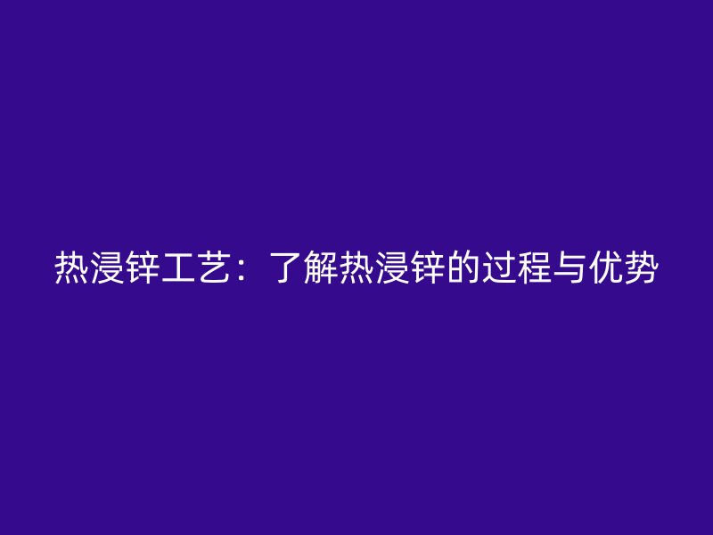 熱浸鋅工藝：了解熱浸鋅的過程與優(yōu)勢