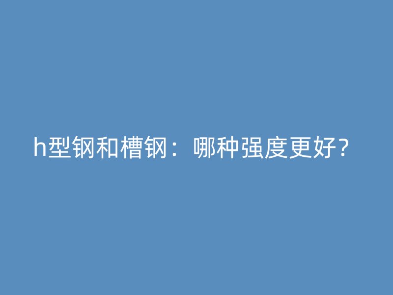 h型鋼和槽鋼：哪種強(qiáng)度更好？