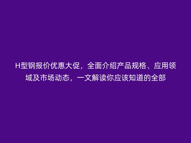 H型鋼報價優(yōu)惠大促，全面介紹產(chǎn)品規(guī)格、應用領域及市場動態(tài)，一文解讀你應該知道的全部