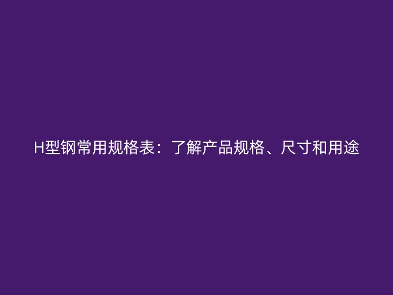 H型鋼常用規(guī)格表：了解產(chǎn)品規(guī)格、尺寸和用途
