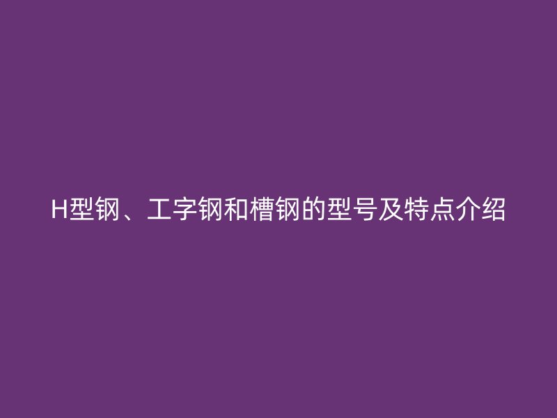 H型鋼、工字鋼和槽鋼的型號(hào)及特點(diǎn)介紹