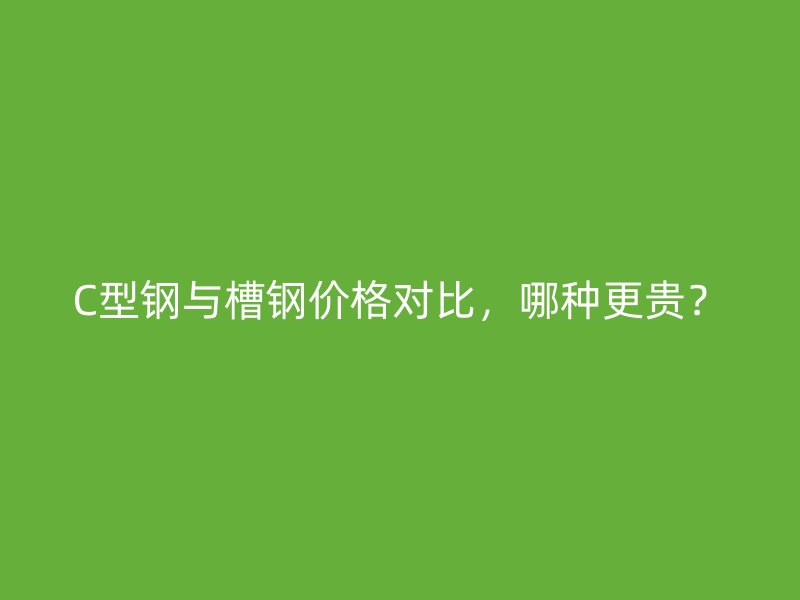 C型鋼與槽鋼價格對比，哪種更貴？