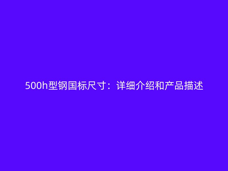 500h型鋼國(guó)標(biāo)尺寸:詳細(xì)介紹和產(chǎn)品描述