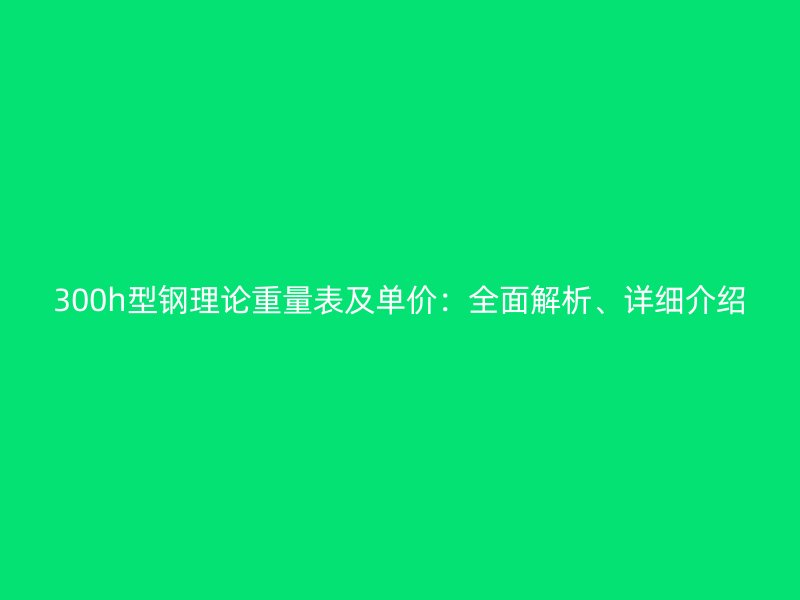 300h型鋼理論重量表及單價(jià)：全面解析、詳細(xì)介紹