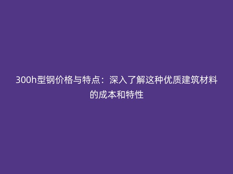 300h型鋼價(jià)格與特點(diǎn)：深入了解這種優(yōu)質(zhì)建筑材料的成本和特性