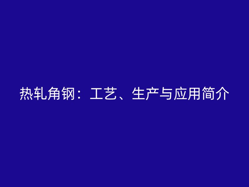 熱軋角鋼：工藝、生產(chǎn)與應(yīng)用簡介
