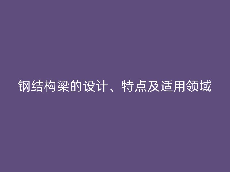 鋼結(jié)構(gòu)梁的設(shè)計、特點(diǎn)及適用領(lǐng)域