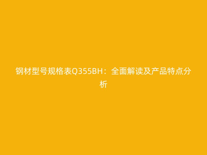 鋼材型號規(guī)格表Q355BH：全面解讀及產品特點分析