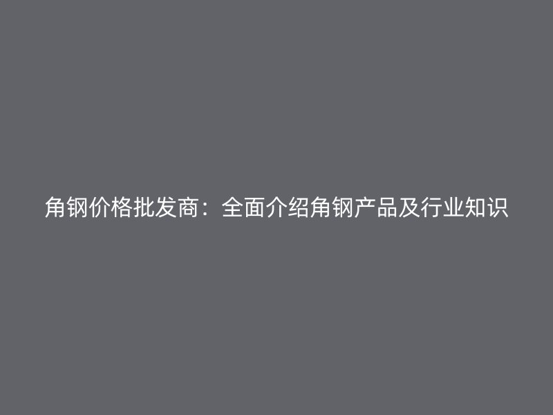 角鋼價格批發(fā)商：全面介紹角鋼產(chǎn)品及行業(yè)知識