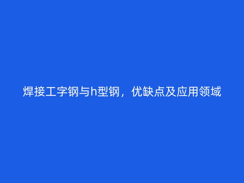 焊接工字鋼與h型鋼，優(yōu)缺點及應(yīng)用領(lǐng)域