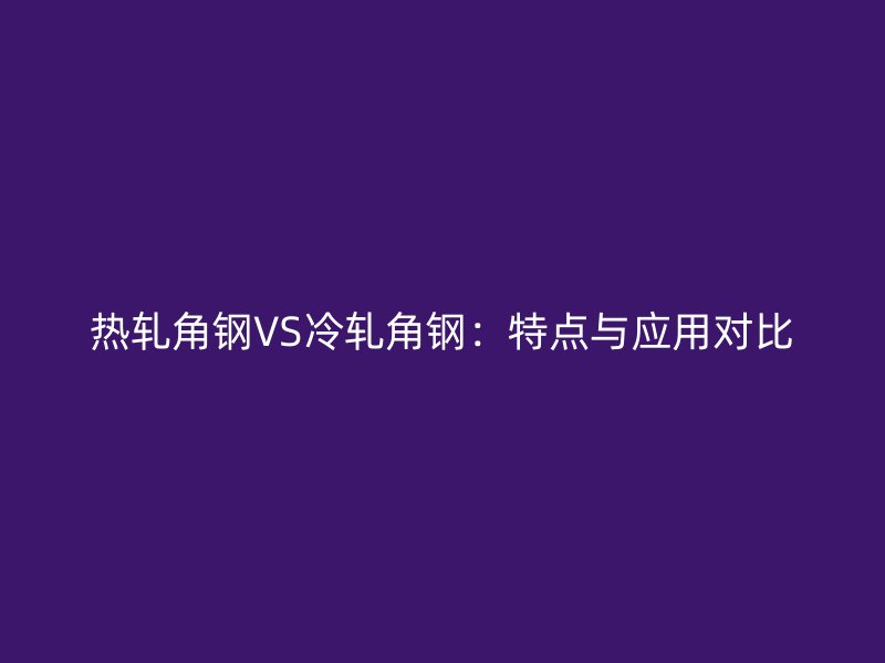 熱軋角鋼VS冷軋角鋼：特點(diǎn)與應(yīng)用對(duì)比