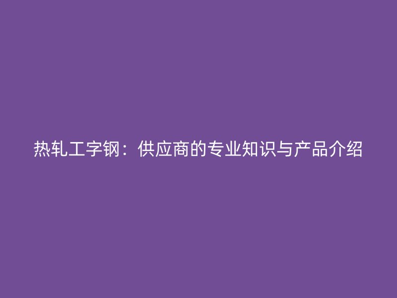 熱軋工字鋼：供應(yīng)商的專業(yè)知識與產(chǎn)品介紹