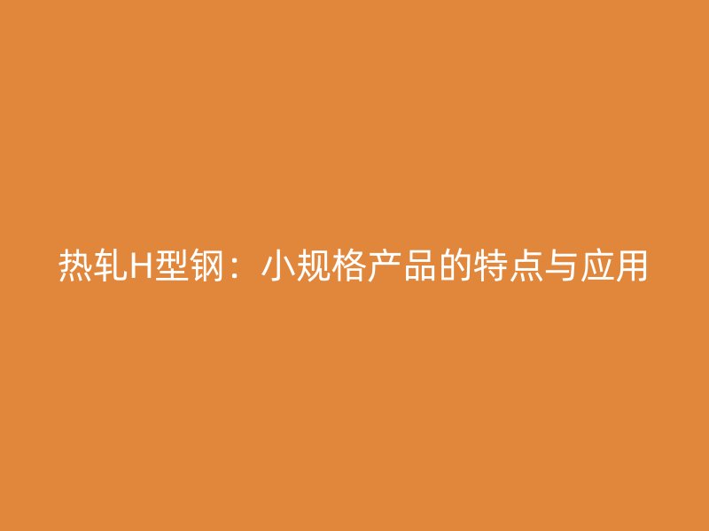 熱軋H型鋼：小規(guī)格產(chǎn)品的特點與應用