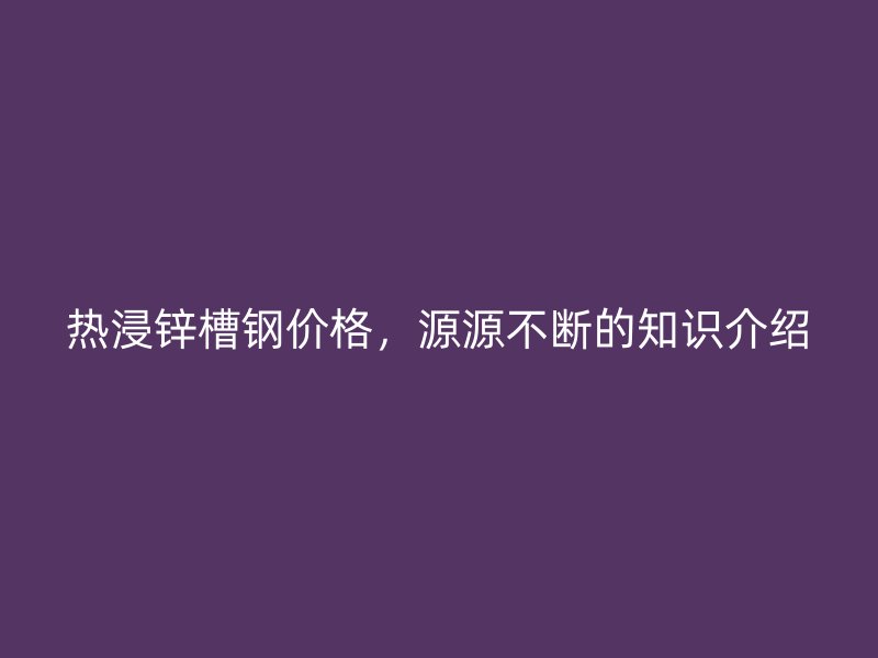 熱浸鋅槽鋼價格，源源不斷的知識介紹