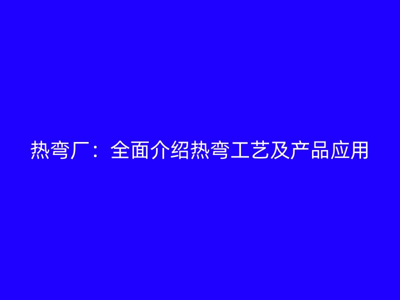熱彎廠：全面介紹熱彎工藝及產品應用