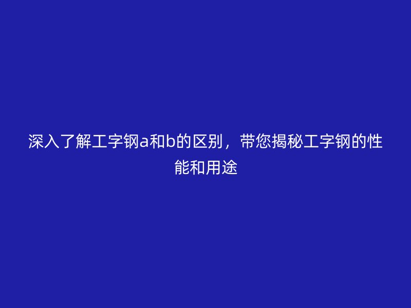 深入了解工字鋼a和b的區(qū)別，帶您揭秘工字鋼的性能和用途