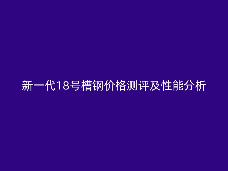 新一代18號槽鋼價格測評及性能分析