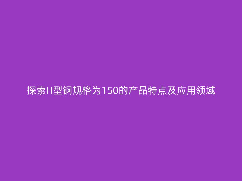 探索H型鋼規(guī)格為150的產(chǎn)品特點(diǎn)及應(yīng)用領(lǐng)域