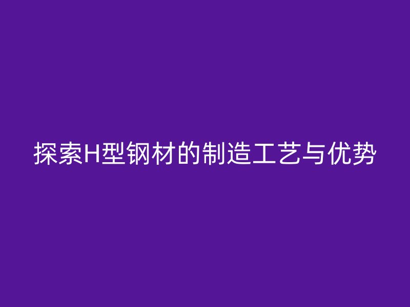 探索H型鋼材的制造工藝與優(yōu)勢