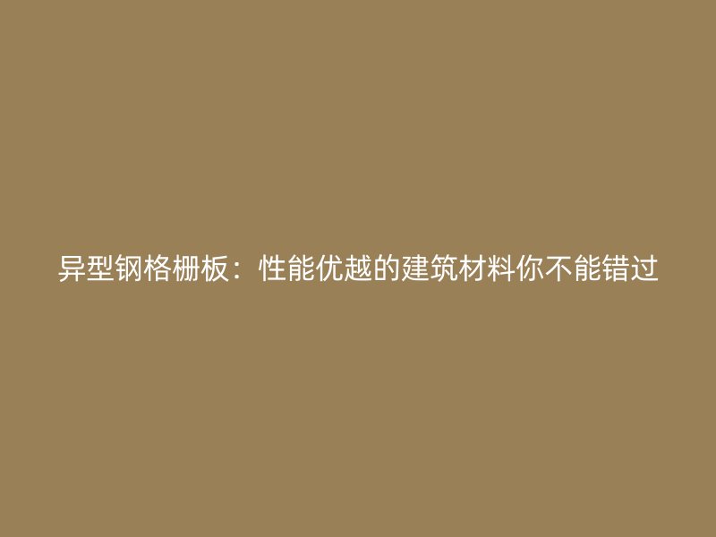 異型鋼格柵板：性能優(yōu)越的建筑材料你不能錯過