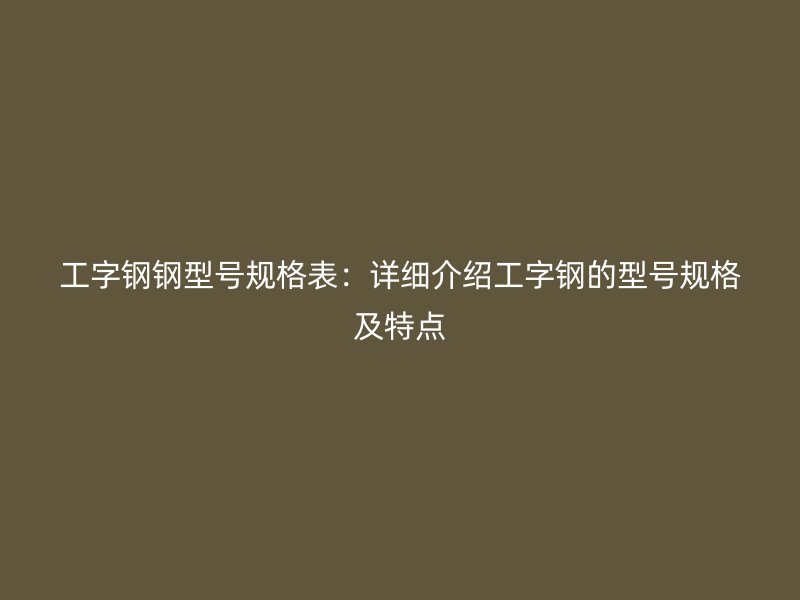 工字鋼鋼型號(hào)規(guī)格表：詳細(xì)介紹工字鋼的型號(hào)規(guī)格及特點(diǎn)