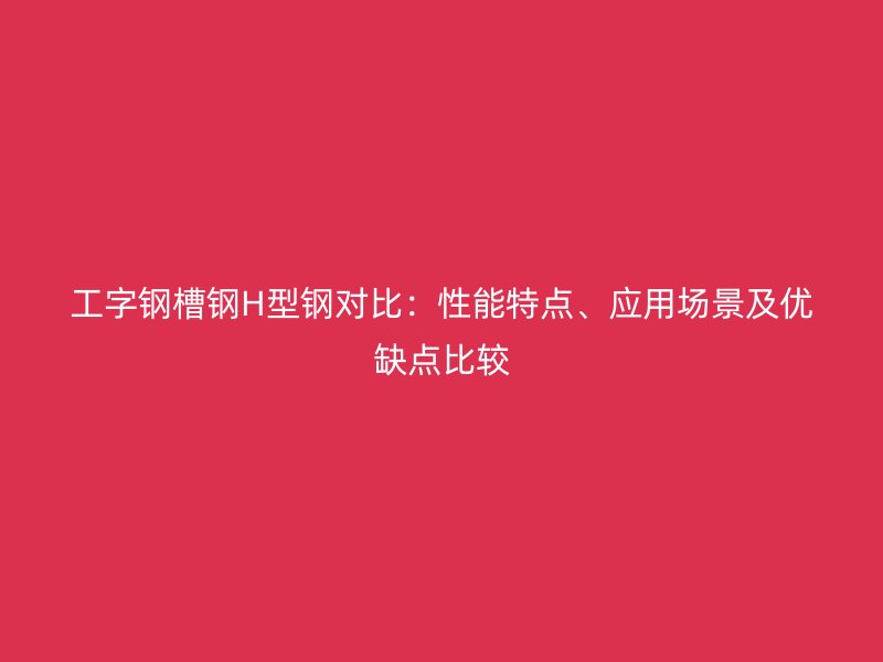 工字鋼槽鋼H型鋼對比：性能特點、應用場景及優(yōu)缺點比較