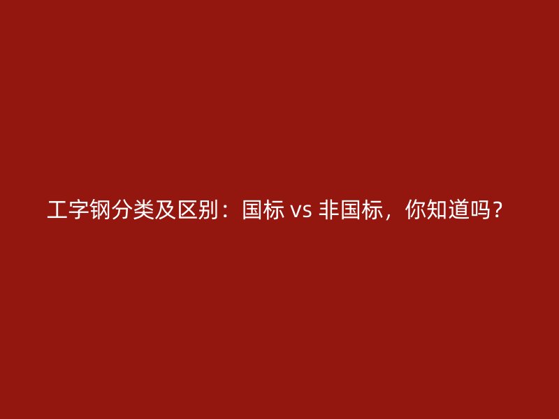 工字鋼分類及區(qū)別：國標 vs 非國標，你知道嗎？