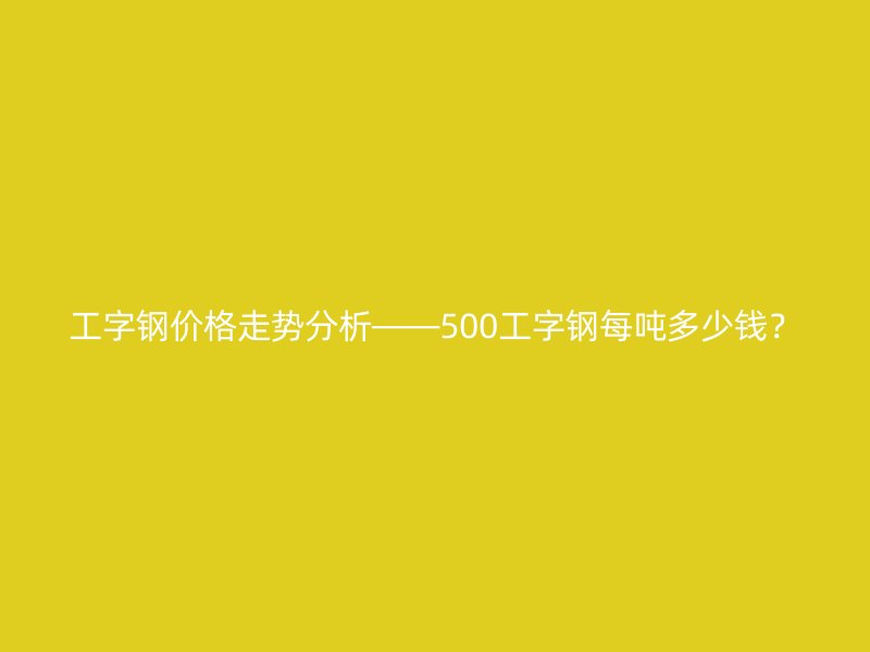 工字鋼價格走勢分析——500工字鋼每噸多少錢？