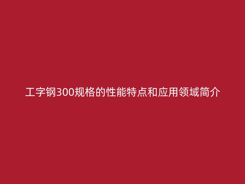工字鋼300規(guī)格的性能特點和應用領域簡介