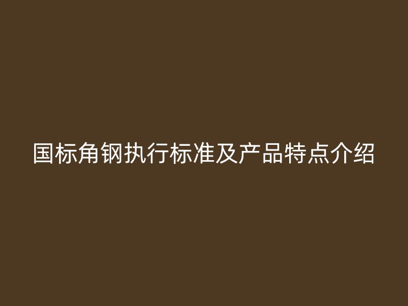 國標(biāo)角鋼執(zhí)行標(biāo)準(zhǔn)及產(chǎn)品特點介紹