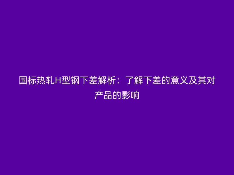 國標(biāo)熱軋H型鋼下差解析：了解下差的意義及其對產(chǎn)品的影響