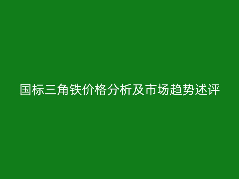 國(guó)標(biāo)三角鐵價(jià)格分析及市場(chǎng)趨勢(shì)述評(píng)