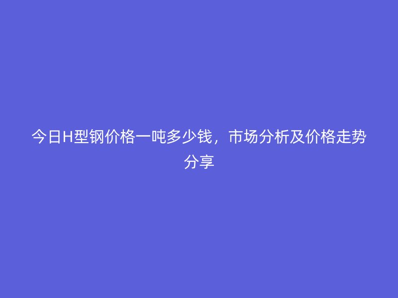 今日H型鋼價格一噸多少錢，市場分析及價格走勢分享