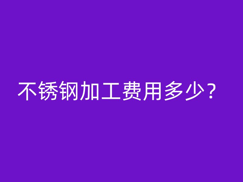 不銹鋼加工費用多少？