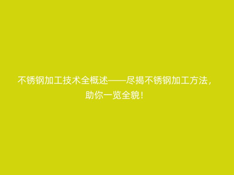 不銹鋼加工技術(shù)全概述——盡揭不銹鋼加工方法，助你一覽全貌！