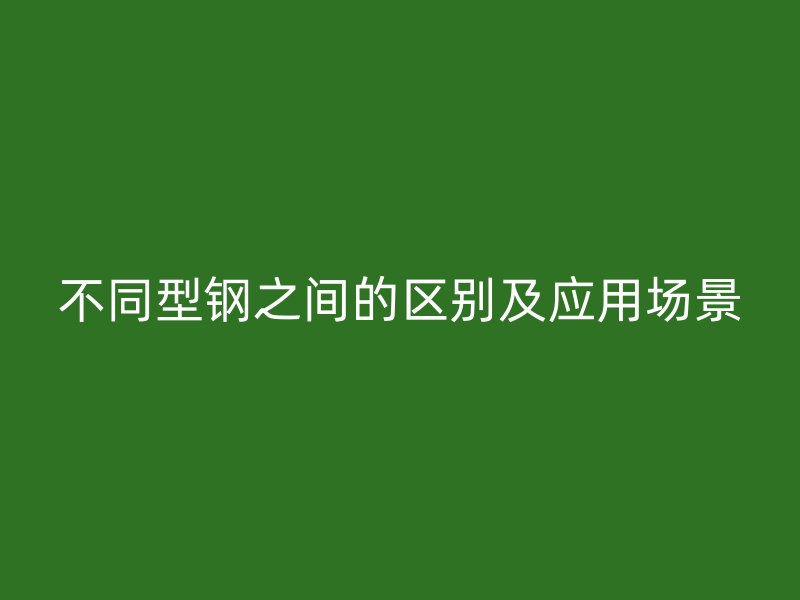 不同型鋼之間的區(qū)別及應(yīng)用場(chǎng)景