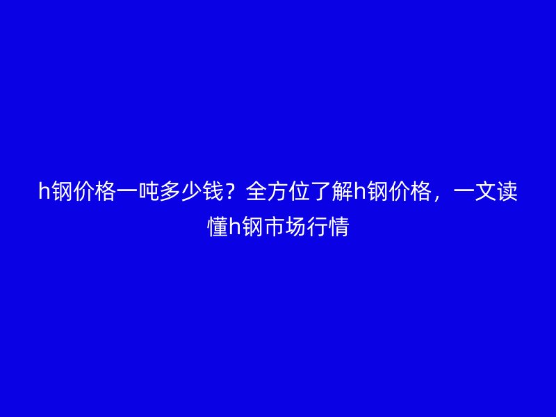 h鋼價(jià)格一噸多少錢？全方位了解h鋼價(jià)格，一文讀懂h鋼市場(chǎng)行情