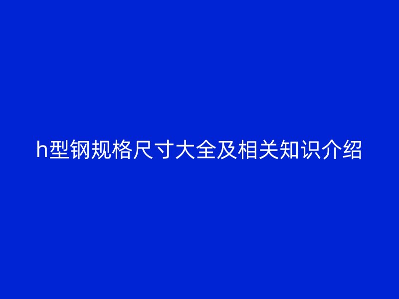 h型鋼規(guī)格尺寸大全及相關(guān)知識介紹
