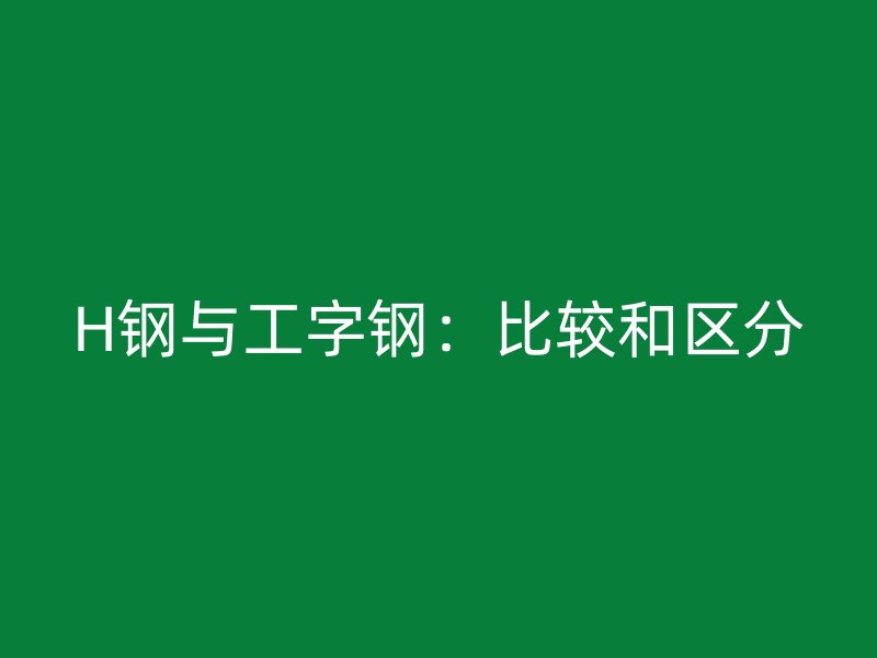 H鋼與工字鋼：比較和區(qū)分