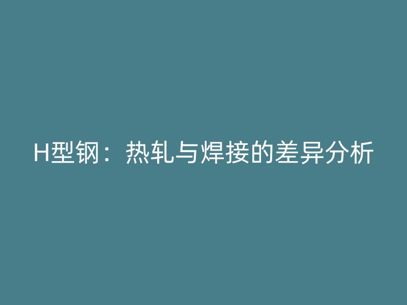 H型鋼：熱軋與焊接的差異分析