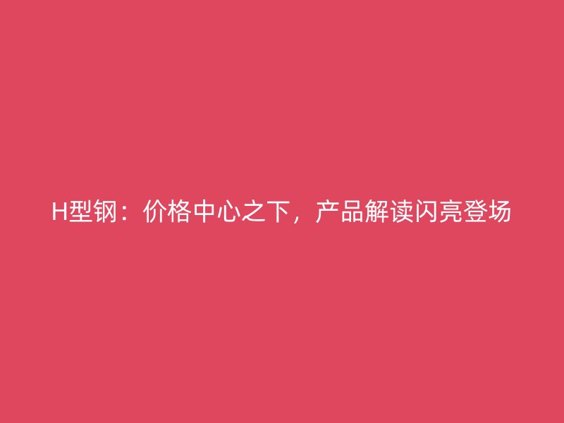 H型鋼：價(jià)格中心之下，產(chǎn)品解讀閃亮登場(chǎng)