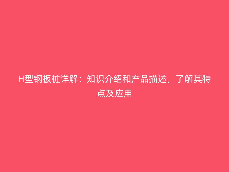 H型鋼板樁詳解：知識介紹和產品描述，了解其特點及應用