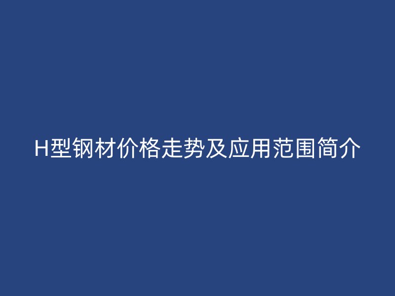 H型鋼材價格走勢及應(yīng)用范圍簡介