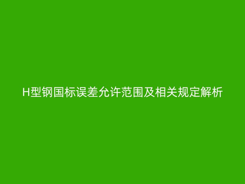 H型鋼國標(biāo)誤差允許范圍及相關(guān)規(guī)定解析