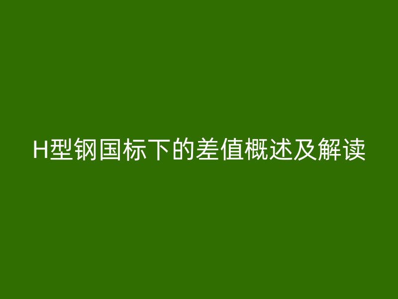 H型鋼國標下的差值概述及解讀